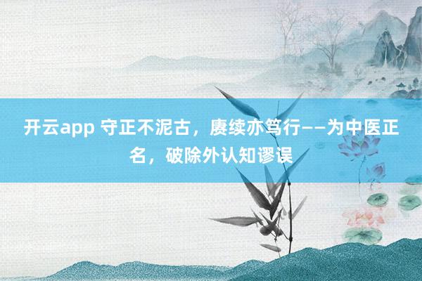 开云app 守正不泥古，赓续亦笃行——为中医正名，破除外认知谬误
