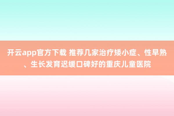 开云app官方下载 推荐几家治疗矮小症、性早熟、生长发育迟缓口碑好的重庆儿童医院