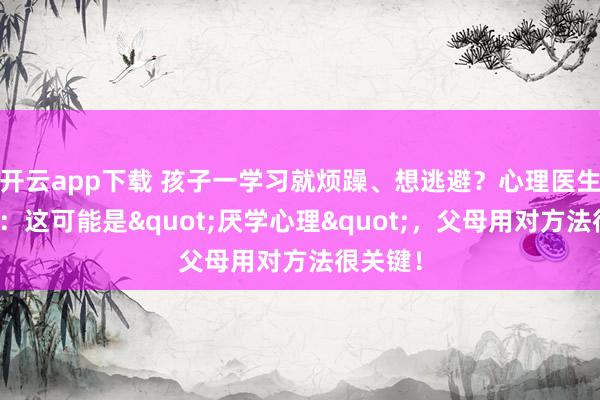 开云app下载 孩子一学习就烦躁、想逃避？心理医生马照红：这可能是"厌学心理"，父母用对方法很关键！