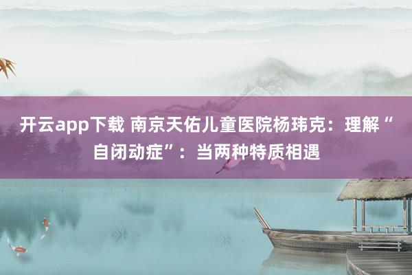 开云app下载 南京天佑儿童医院杨玮克：理解“自闭动症”：当两种特质相遇