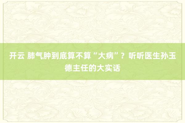 开云 肺气肿到底算不算“大病”？听听医生孙玉德主任的大实话