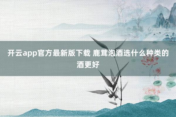 开云app官方最新版下载 鹿茸泡酒选什么种类的酒更好