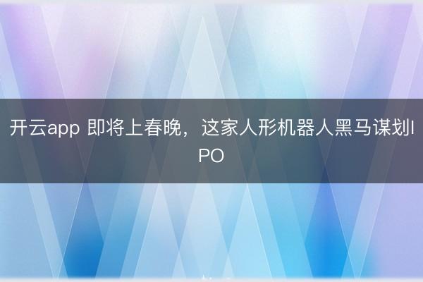 开云app 即将上春晚，这家人形机器人黑马谋划IPO