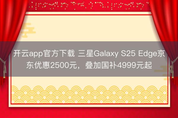 开云app官方下载 三星Galaxy S25 Edge京东优惠2500元，叠加国补4999元起