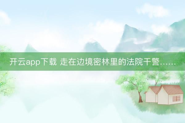 开云app下载 走在边境密林里的法院干警……