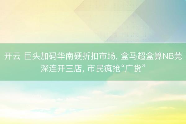 开云 巨头加码华南硬折扣市场, 盒马超盒算NB莞深连开三店, 市民疯抢“广货”