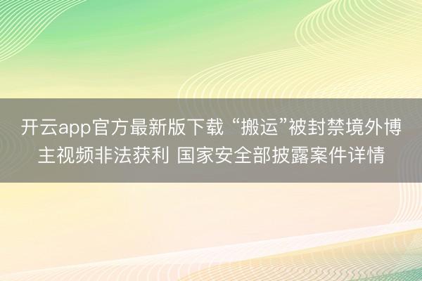 开云app官方最新版下载 “搬运”被封禁境外博主视频非法获利 国家安全部披露案件详情