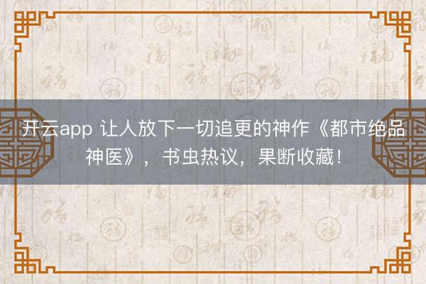 开云app 让人放下一切追更的神作《都市绝品神医》，书虫热议，果断收藏！