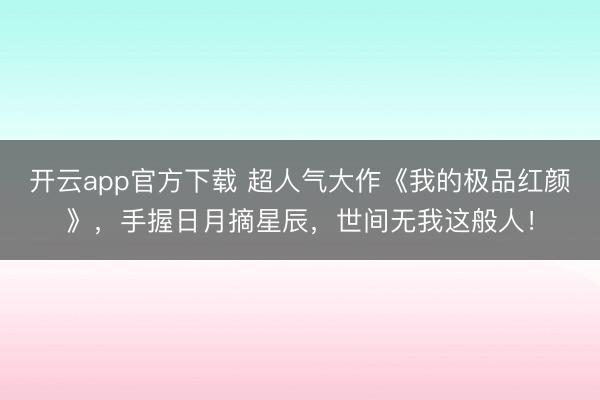 开云app官方下载 超人气大作《我的极品红颜》，手握日月摘星辰，世间无我这般人！