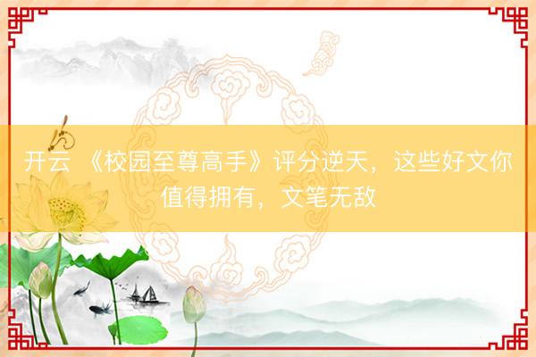 开云 《校园至尊高手》评分逆天，这些好文你值得拥有，文笔无敌