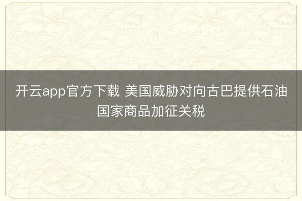 开云app官方下载 美国威胁对向古巴提供石油国家商品加征关税