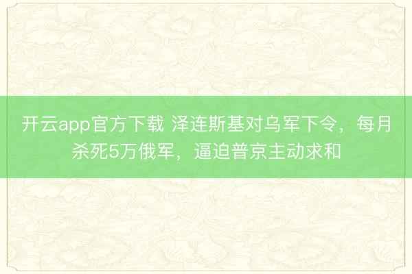 开云app官方下载 泽连斯基对乌军下令，每月杀死5万俄军，逼迫普京主动求和