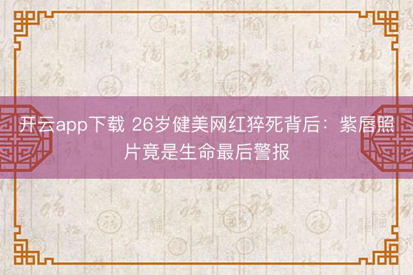开云app下载 26岁健美网红猝死背后：紫唇照片竟是生命最后警报