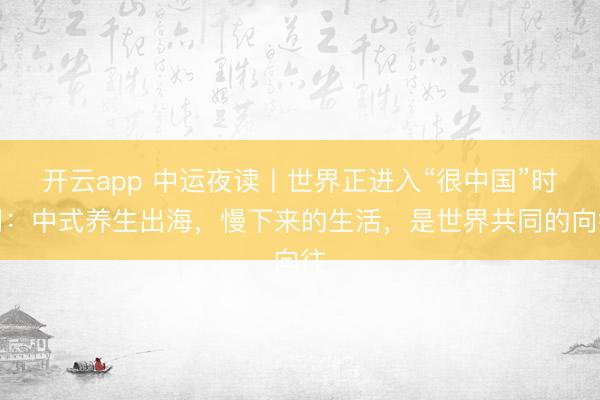 开云app 中运夜读丨世界正进入“很中国”时间：中式养生出海，慢下来的生活，是世界共同的向往