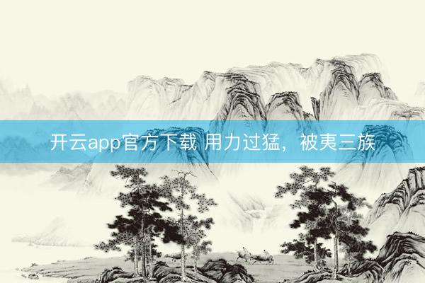 开云app官方下载 用力过猛，被夷三族