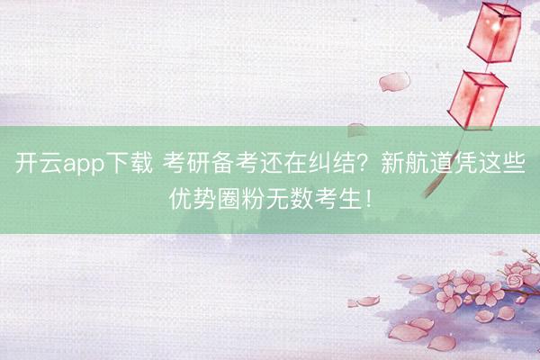 开云app下载 考研备考还在纠结？新航道凭这些优势圈粉无数考生！