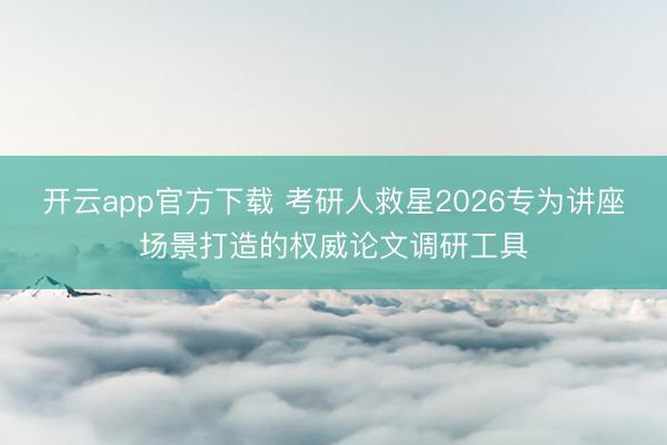 开云app官方下载 考研人救星2026专为讲座场景打造的权威论文调研工具