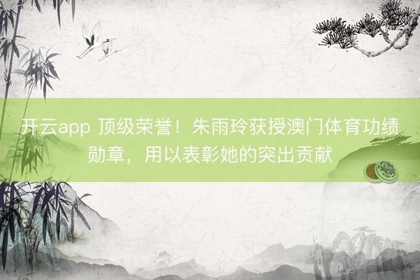 开云app 顶级荣誉！朱雨玲获授澳门体育功绩勋章，用以表彰她的突出贡献