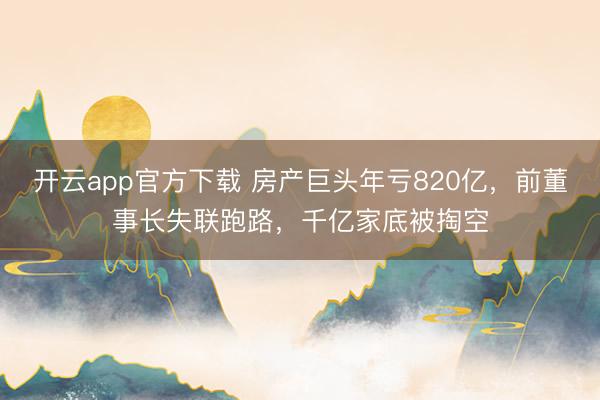 开云app官方下载 房产巨头年亏820亿，前董事长失联跑路，千亿家底被掏空