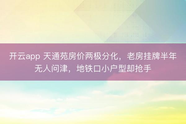 开云app 天通苑房价两极分化，老房挂牌半年无人问津，地铁口小户型却抢手