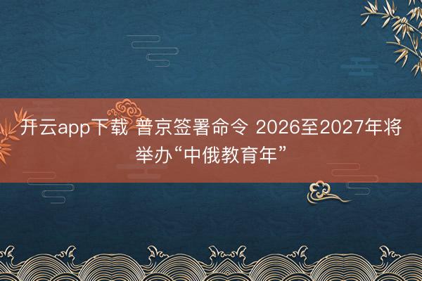 开云app下载 普京签署命令 2026至2027年将举办“中俄教育年”