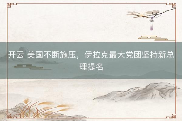 开云 美国不断施压，伊拉克最大党团坚持新总理提名