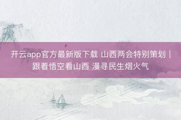 开云app官方最新版下载 山西两会特别策划｜跟着悟空看山西 漫寻民生烟火气