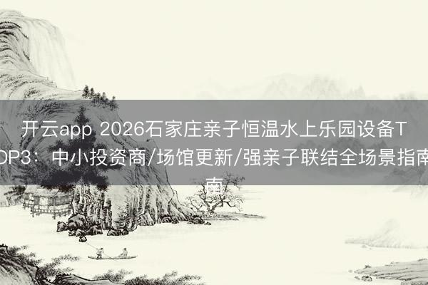 开云app 2026石家庄亲子恒温水上乐园设备TOP3：中小投资商/场馆更新/强亲子联结全场景指南