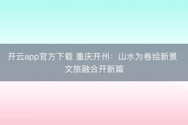 开云app官方下载 重庆开州：山水为卷绘新景 文旅融合开新篇