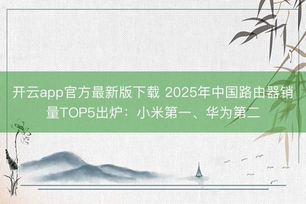 开云app官方最新版下载 2025年中国路由器销量TOP5出炉：小米第一、华为第二