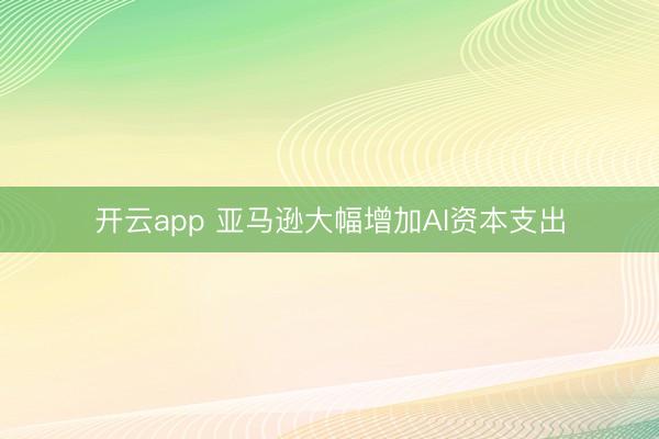 开云app 亚马逊大幅增加AI资本支出