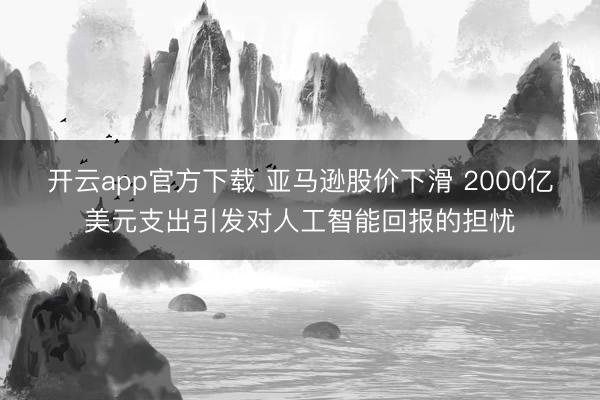 开云app官方下载 亚马逊股价下滑 2000亿美元支出引发对人工智能回报的担忧