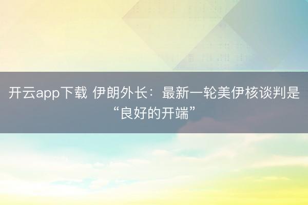 开云app下载 伊朗外长：最新一轮美伊核谈判是“良好的开端”