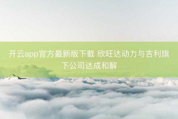 开云app官方最新版下载 欣旺达动力与吉利旗下公司达成和解