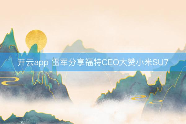 开云app 雷军分享福特CEO大赞小米SU7
