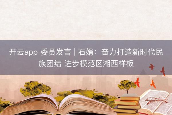 开云app 委员发言 | 石娟：奋力打造新时代民族团结 进步模范区湘西样板