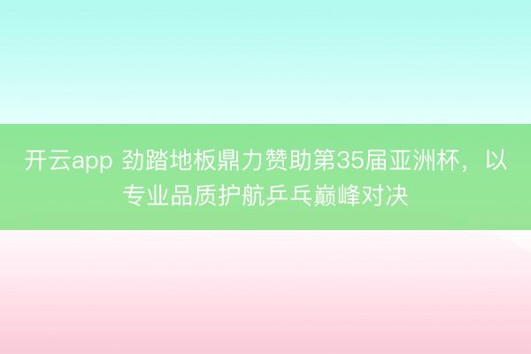 开云app 劲踏地板鼎力赞助第35届亚洲杯，以专业品质护航乒乓巅峰对决