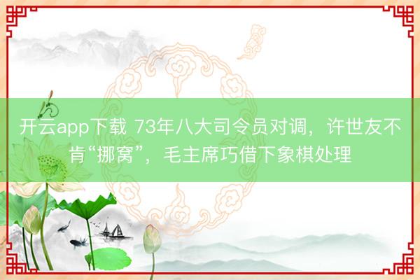 开云app下载 73年八大司令员对调,许世友不肯“挪窝”,毛主席巧借下象棋处理