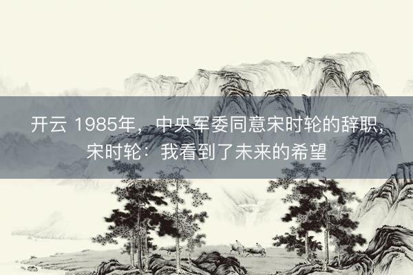 开云 1985年，中央军委同意宋时轮的辞职，宋时轮：我看到了未来的希望