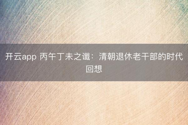 开云app 丙午丁未之谶：清朝退休老干部的时代回想