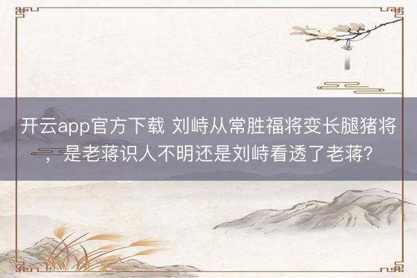 开云app官方下载 刘峙从常胜福将变长腿猪将，是老蒋识人不明还是刘峙看透了老蒋？