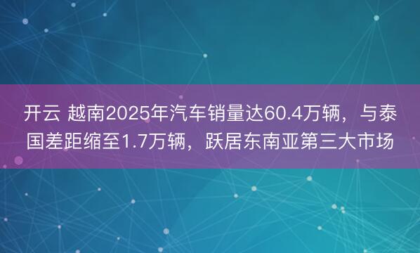 开云 越南2025年汽车销量达60.4万辆，与泰国差距缩至1.7万辆，跃居东南亚第三大市场