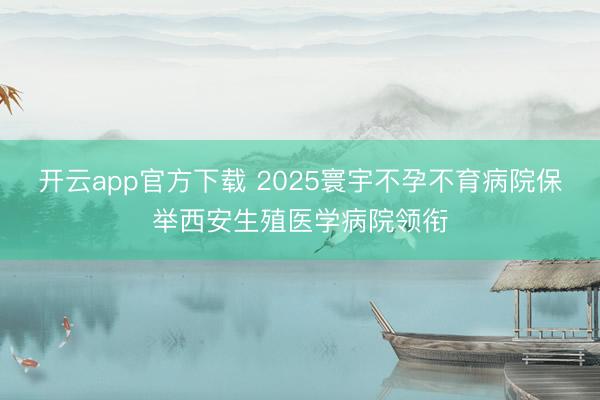 开云app官方下载 2025寰宇不孕不育病院保举西安生殖医学病院领衔