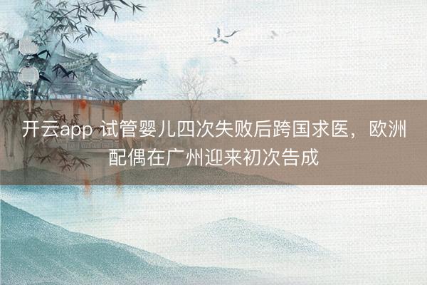 开云app 试管婴儿四次失败后跨国求医,欧洲配偶在广州迎来初次告成