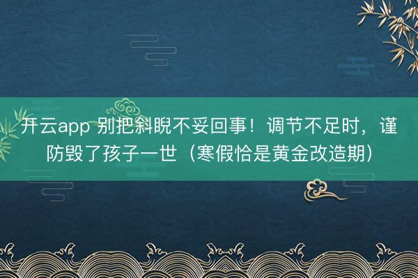 开云app 别把斜睨不妥回事！调节不足时，谨防毁了孩子一世（寒假恰是黄金改造期）