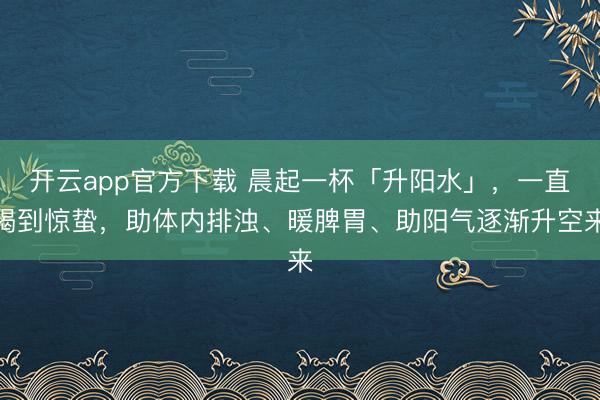开云app官方下载 晨起一杯「升阳水」，一直喝到惊蛰，助体内排浊、暖脾胃、助阳气逐渐升空来