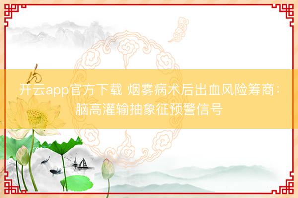 开云app官方下载 烟雾病术后出血风险筹商：脑高灌输抽象征预警信号
