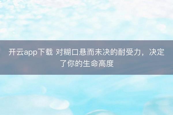 开云app下载 对糊口悬而未决的耐受力，决定了你的生命高度