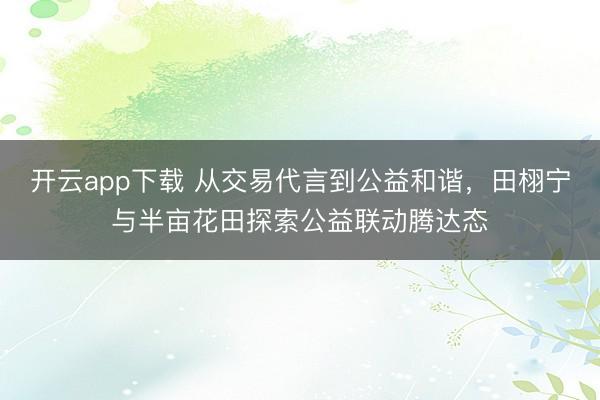 开云app下载 从交易代言到公益和谐,田栩宁与半亩花田探索公益联动腾达态
