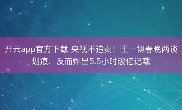 开云app官方下载 央视不追责！王一博春晚两谈划痕，反而炸出5.5小时破亿记载
